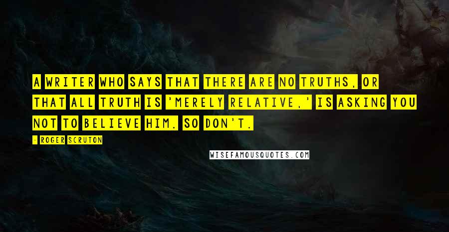 Roger Scruton Quotes: A writer who says that there are no truths, or that all truth is 'merely relative,' is asking you not to believe him. So don't.