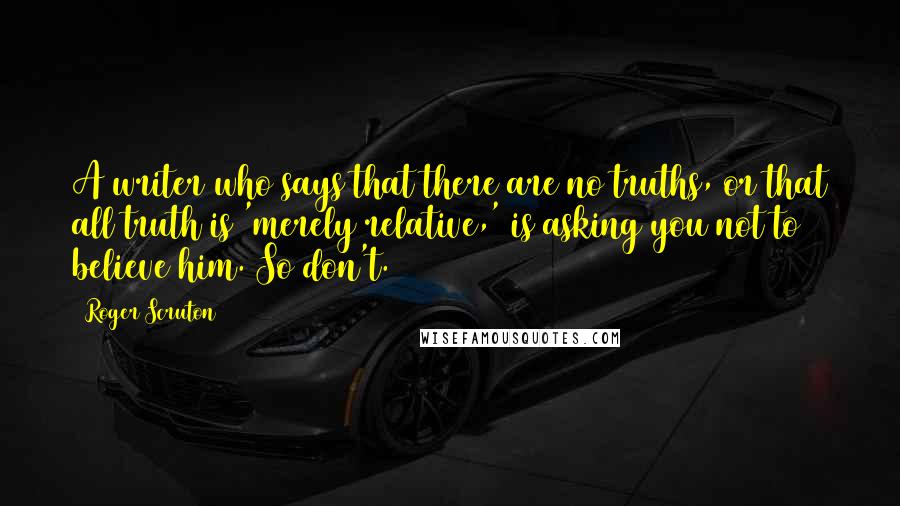 Roger Scruton Quotes: A writer who says that there are no truths, or that all truth is 'merely relative,' is asking you not to believe him. So don't.