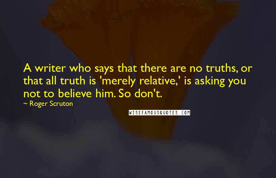 Roger Scruton Quotes: A writer who says that there are no truths, or that all truth is 'merely relative,' is asking you not to believe him. So don't.