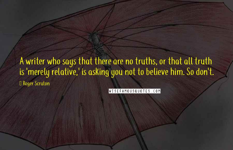 Roger Scruton Quotes: A writer who says that there are no truths, or that all truth is 'merely relative,' is asking you not to believe him. So don't.