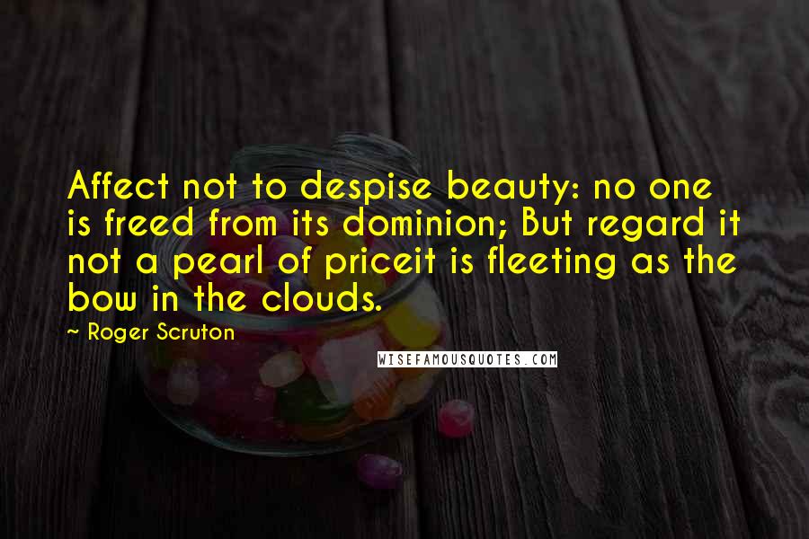 Roger Scruton Quotes: Affect not to despise beauty: no one is freed from its dominion; But regard it not a pearl of priceit is fleeting as the bow in the clouds.