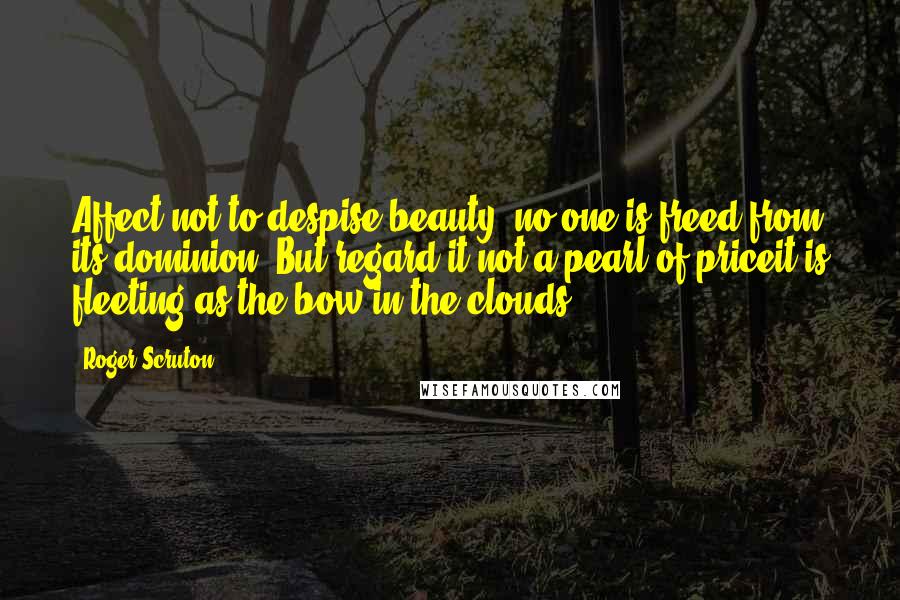 Roger Scruton Quotes: Affect not to despise beauty: no one is freed from its dominion; But regard it not a pearl of priceit is fleeting as the bow in the clouds.
