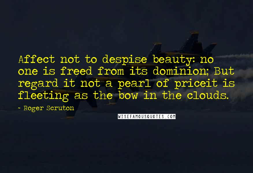 Roger Scruton Quotes: Affect not to despise beauty: no one is freed from its dominion; But regard it not a pearl of priceit is fleeting as the bow in the clouds.