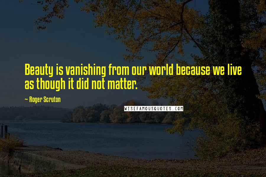 Roger Scruton Quotes: Beauty is vanishing from our world because we live as though it did not matter.