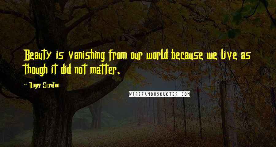 Roger Scruton Quotes: Beauty is vanishing from our world because we live as though it did not matter.