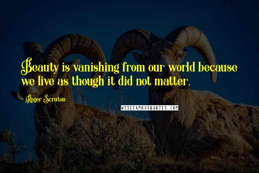 Roger Scruton Quotes: Beauty is vanishing from our world because we live as though it did not matter.