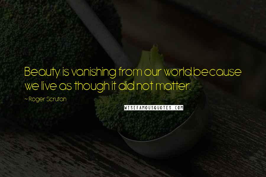 Roger Scruton Quotes: Beauty is vanishing from our world because we live as though it did not matter.
