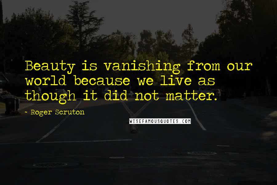 Roger Scruton Quotes: Beauty is vanishing from our world because we live as though it did not matter.