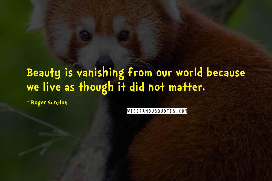 Roger Scruton Quotes: Beauty is vanishing from our world because we live as though it did not matter.