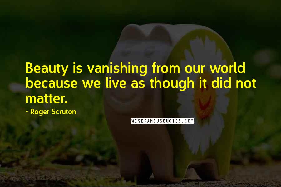 Roger Scruton Quotes: Beauty is vanishing from our world because we live as though it did not matter.