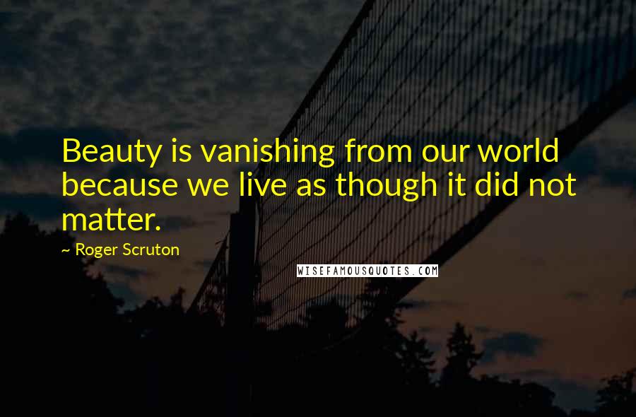 Roger Scruton Quotes: Beauty is vanishing from our world because we live as though it did not matter.
