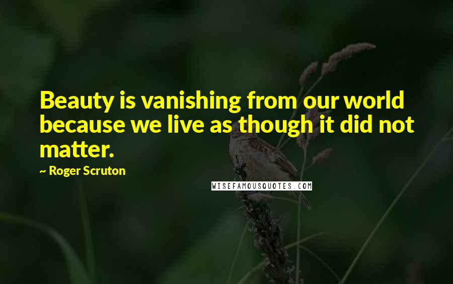 Roger Scruton Quotes: Beauty is vanishing from our world because we live as though it did not matter.