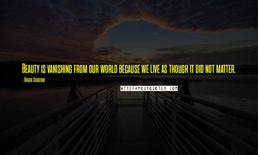 Roger Scruton Quotes: Beauty is vanishing from our world because we live as though it did not matter.