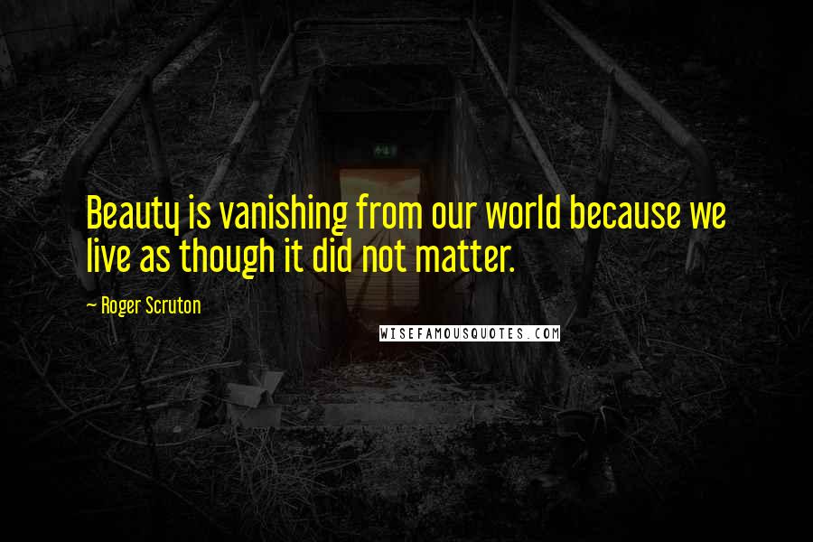 Roger Scruton Quotes: Beauty is vanishing from our world because we live as though it did not matter.