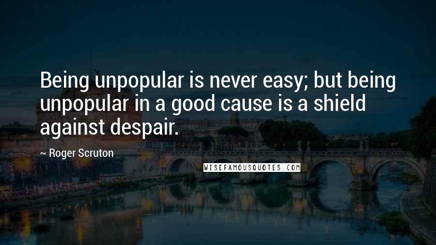 Roger Scruton Quotes: Being unpopular is never easy; but being unpopular in a good cause is a shield against despair.