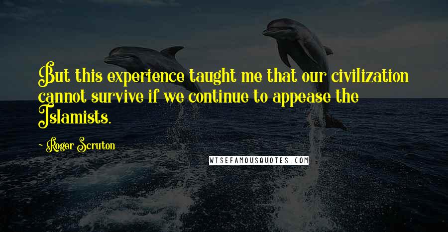 Roger Scruton Quotes: But this experience taught me that our civilization cannot survive if we continue to appease the Islamists.