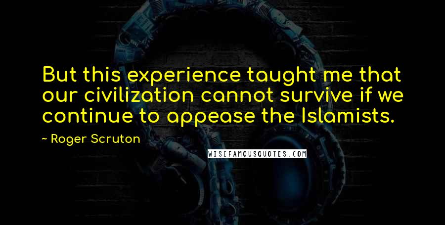 Roger Scruton Quotes: But this experience taught me that our civilization cannot survive if we continue to appease the Islamists.