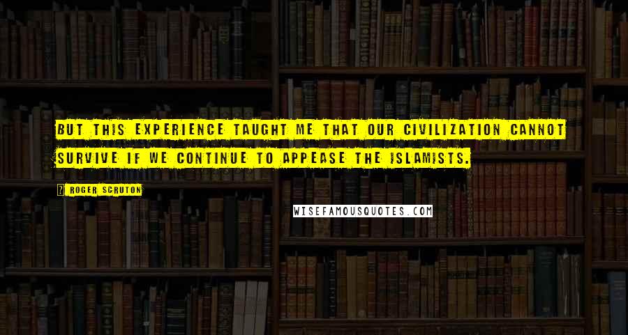 Roger Scruton Quotes: But this experience taught me that our civilization cannot survive if we continue to appease the Islamists.