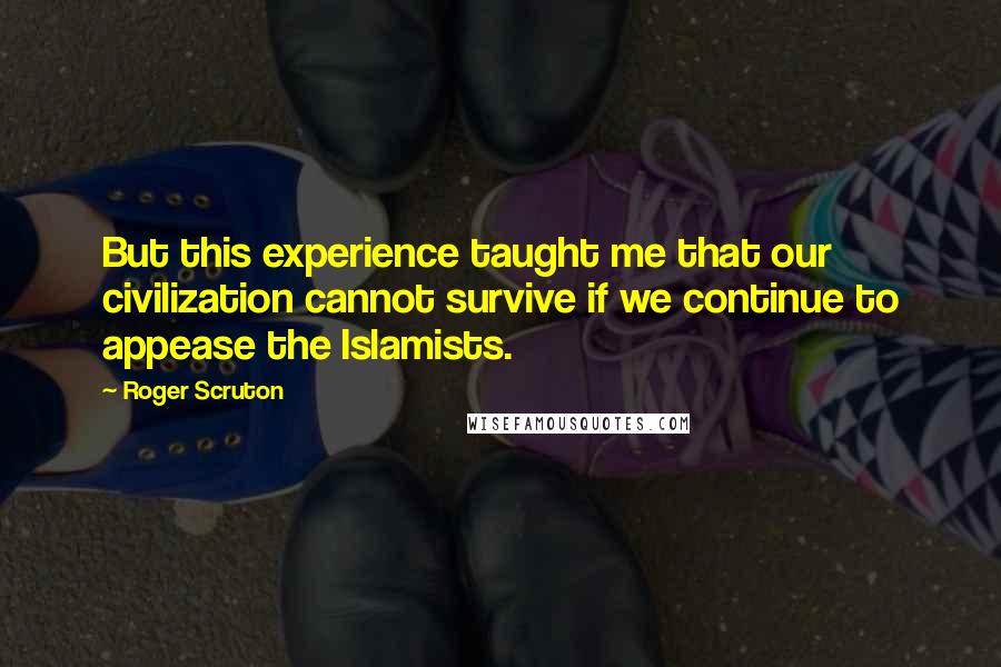 Roger Scruton Quotes: But this experience taught me that our civilization cannot survive if we continue to appease the Islamists.