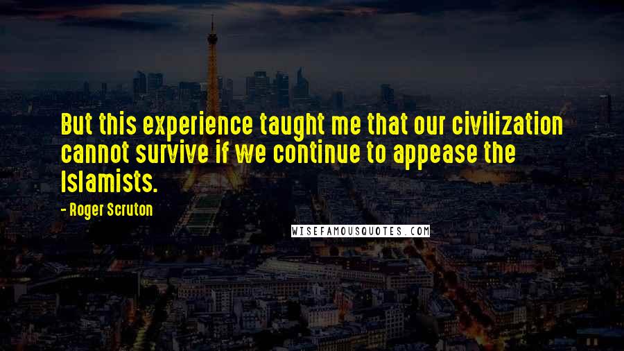 Roger Scruton Quotes: But this experience taught me that our civilization cannot survive if we continue to appease the Islamists.