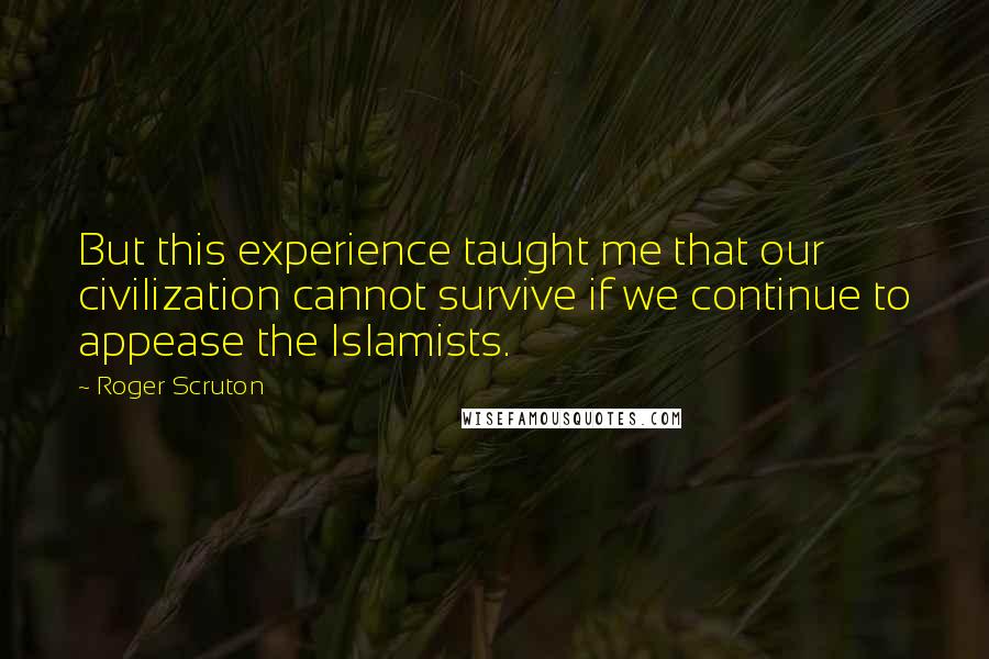 Roger Scruton Quotes: But this experience taught me that our civilization cannot survive if we continue to appease the Islamists.