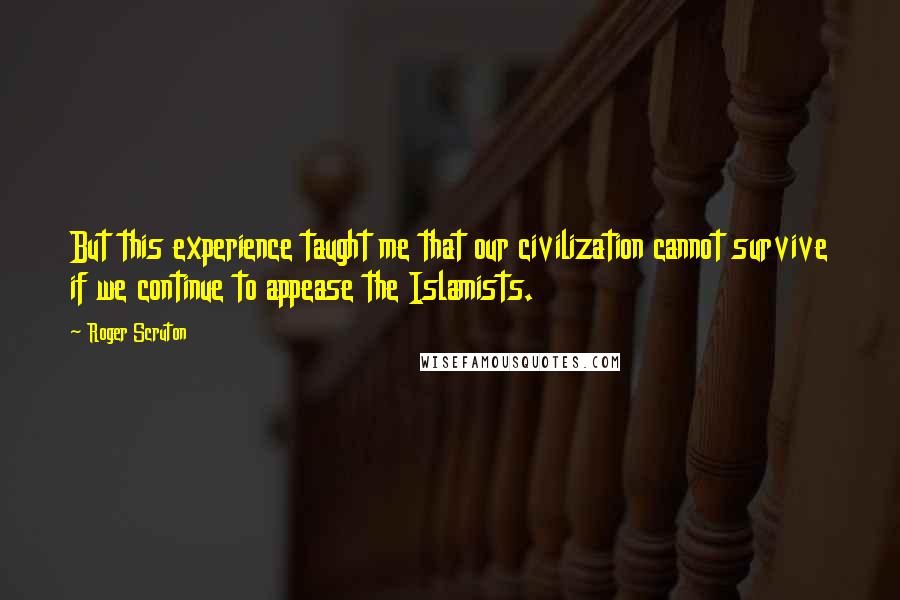 Roger Scruton Quotes: But this experience taught me that our civilization cannot survive if we continue to appease the Islamists.
