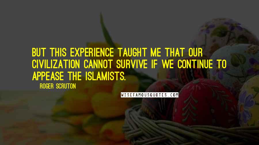 Roger Scruton Quotes: But this experience taught me that our civilization cannot survive if we continue to appease the Islamists.