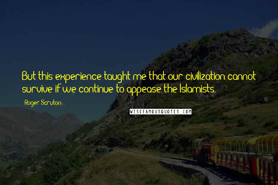 Roger Scruton Quotes: But this experience taught me that our civilization cannot survive if we continue to appease the Islamists.
