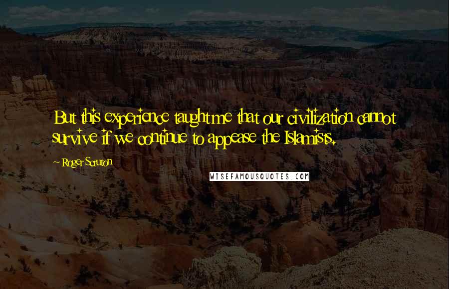 Roger Scruton Quotes: But this experience taught me that our civilization cannot survive if we continue to appease the Islamists.
