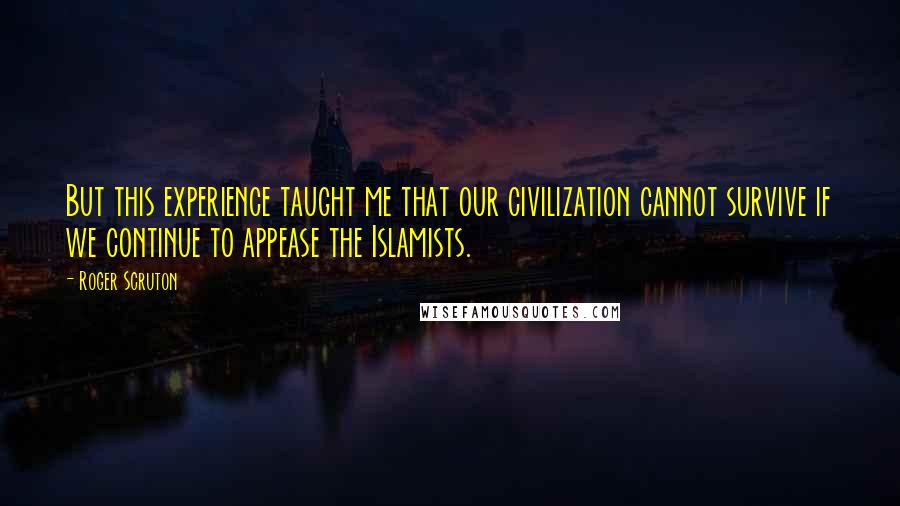 Roger Scruton Quotes: But this experience taught me that our civilization cannot survive if we continue to appease the Islamists.