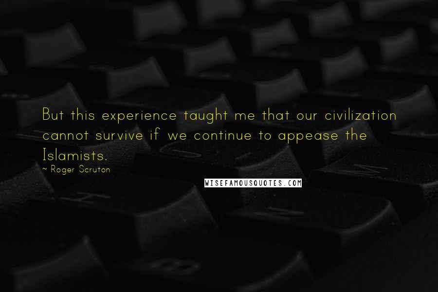 Roger Scruton Quotes: But this experience taught me that our civilization cannot survive if we continue to appease the Islamists.