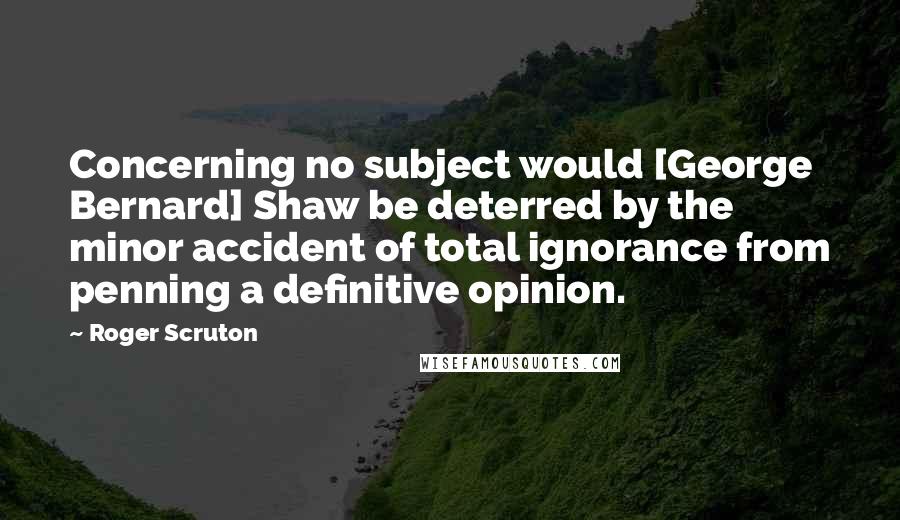 Roger Scruton Quotes: Concerning no subject would [George Bernard] Shaw be deterred by the minor accident of total ignorance from penning a definitive opinion.