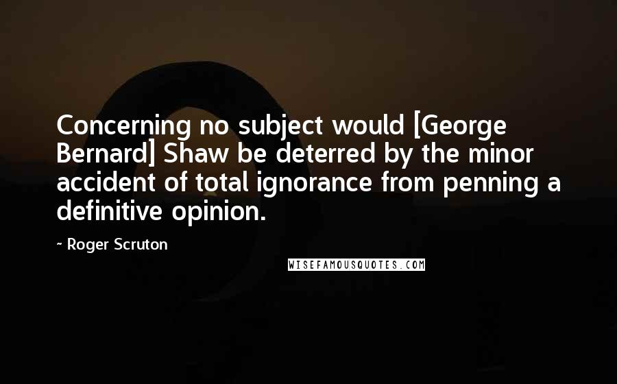 Roger Scruton Quotes: Concerning no subject would [George Bernard] Shaw be deterred by the minor accident of total ignorance from penning a definitive opinion.