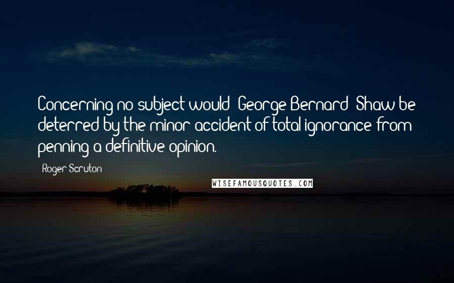 Roger Scruton Quotes: Concerning no subject would [George Bernard] Shaw be deterred by the minor accident of total ignorance from penning a definitive opinion.