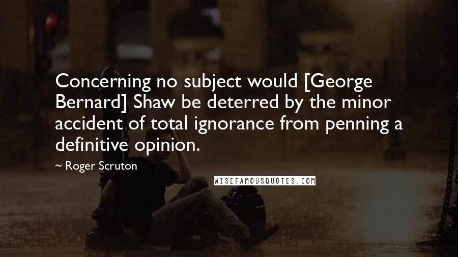 Roger Scruton Quotes: Concerning no subject would [George Bernard] Shaw be deterred by the minor accident of total ignorance from penning a definitive opinion.