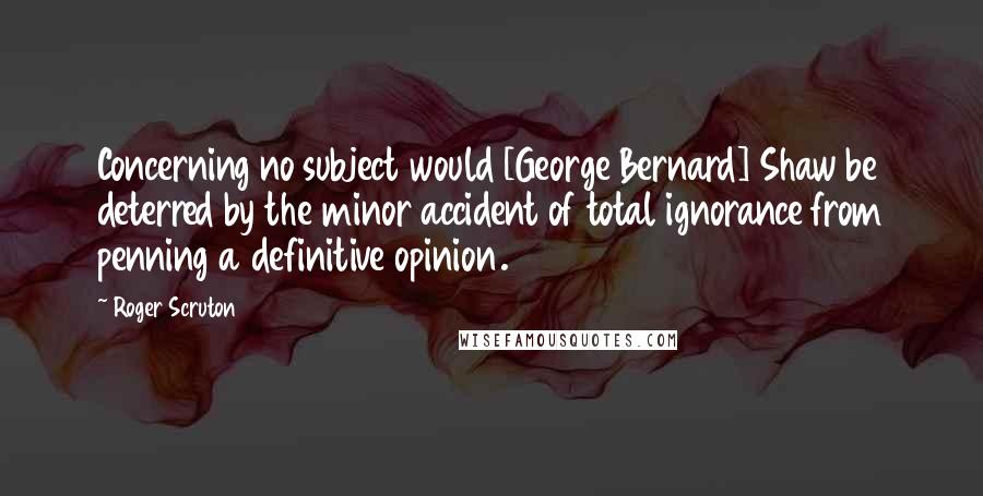 Roger Scruton Quotes: Concerning no subject would [George Bernard] Shaw be deterred by the minor accident of total ignorance from penning a definitive opinion.