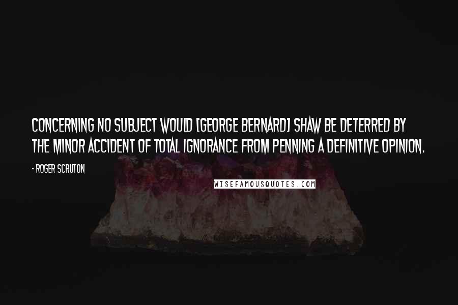 Roger Scruton Quotes: Concerning no subject would [George Bernard] Shaw be deterred by the minor accident of total ignorance from penning a definitive opinion.