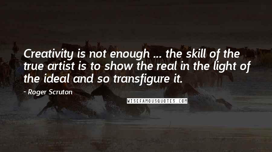 Roger Scruton Quotes: Creativity is not enough ... the skill of the true artist is to show the real in the light of the ideal and so transfigure it.