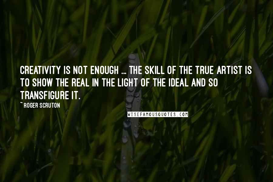 Roger Scruton Quotes: Creativity is not enough ... the skill of the true artist is to show the real in the light of the ideal and so transfigure it.