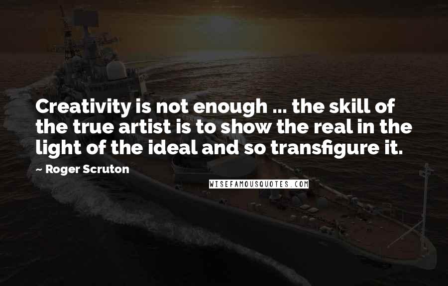 Roger Scruton Quotes: Creativity is not enough ... the skill of the true artist is to show the real in the light of the ideal and so transfigure it.