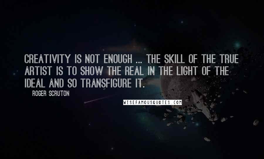 Roger Scruton Quotes: Creativity is not enough ... the skill of the true artist is to show the real in the light of the ideal and so transfigure it.