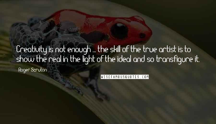 Roger Scruton Quotes: Creativity is not enough ... the skill of the true artist is to show the real in the light of the ideal and so transfigure it.