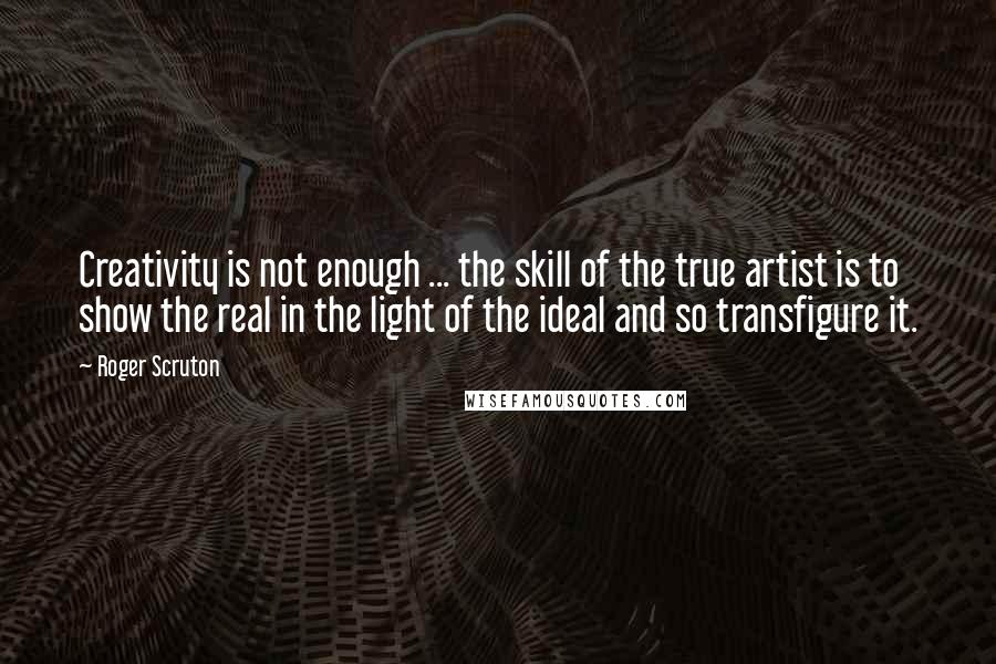 Roger Scruton Quotes: Creativity is not enough ... the skill of the true artist is to show the real in the light of the ideal and so transfigure it.