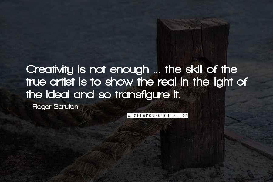 Roger Scruton Quotes: Creativity is not enough ... the skill of the true artist is to show the real in the light of the ideal and so transfigure it.