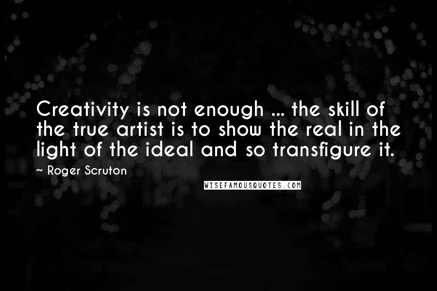 Roger Scruton Quotes: Creativity is not enough ... the skill of the true artist is to show the real in the light of the ideal and so transfigure it.