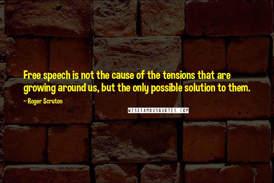 Roger Scruton Quotes: Free speech is not the cause of the tensions that are growing around us, but the only possible solution to them.