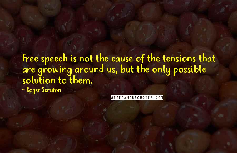 Roger Scruton Quotes: Free speech is not the cause of the tensions that are growing around us, but the only possible solution to them.