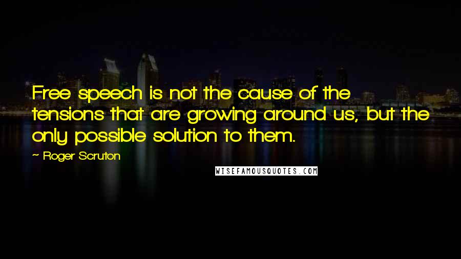 Roger Scruton Quotes: Free speech is not the cause of the tensions that are growing around us, but the only possible solution to them.