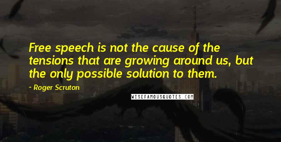 Roger Scruton Quotes: Free speech is not the cause of the tensions that are growing around us, but the only possible solution to them.