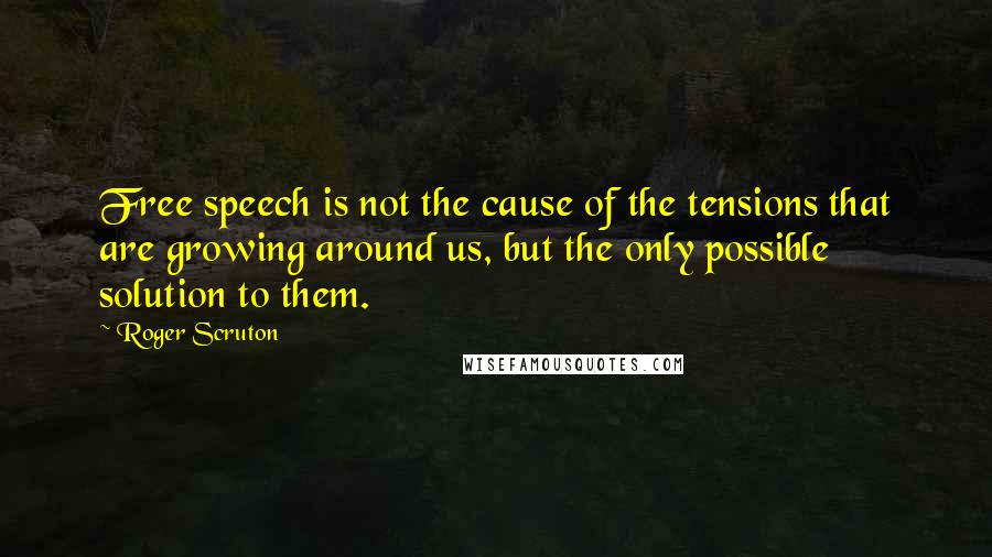 Roger Scruton Quotes: Free speech is not the cause of the tensions that are growing around us, but the only possible solution to them.